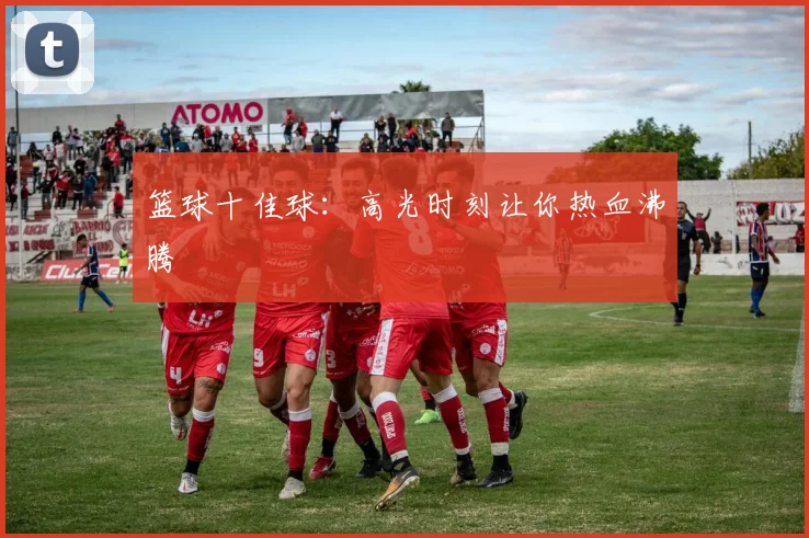 篮球十佳球:高光时刻让你热血沸腾
