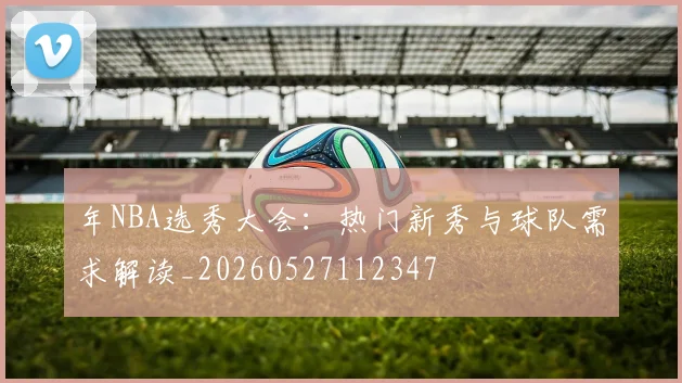年NBA选秀大会:热门新秀与球队需求解读_20260527112347