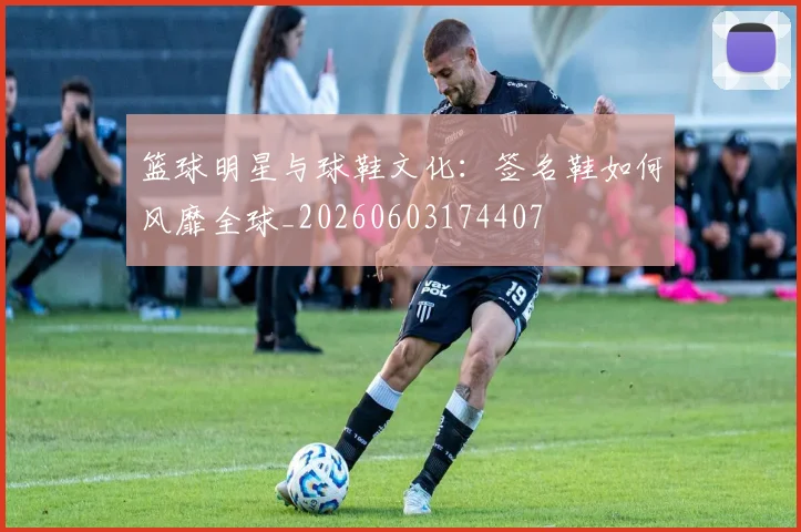 篮球明星与球鞋文化:签名鞋如何风靡全球_20260603174407